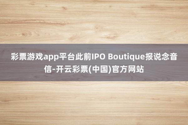 彩票游戏app平台此前IPO Boutique报说念音信-开云彩票(中国)官方网站