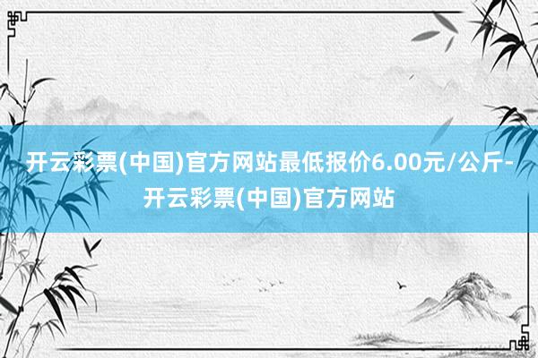 开云彩票(中国)官方网站最低报价6.00元/公斤-开云彩票(中国)官方网站