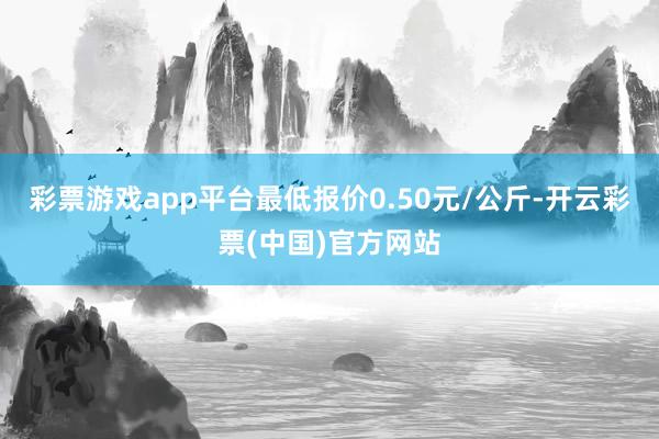 彩票游戏app平台最低报价0.50元/公斤-开云彩票(中国)官方网站