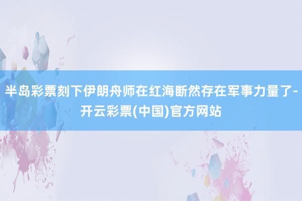 半岛彩票刻下伊朗舟师在红海断然存在军事力量了-开云彩票(中国)官方网站