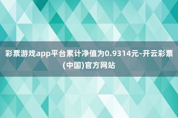 彩票游戏app平台累计净值为0.9314元-开云彩票(中国)官方网站