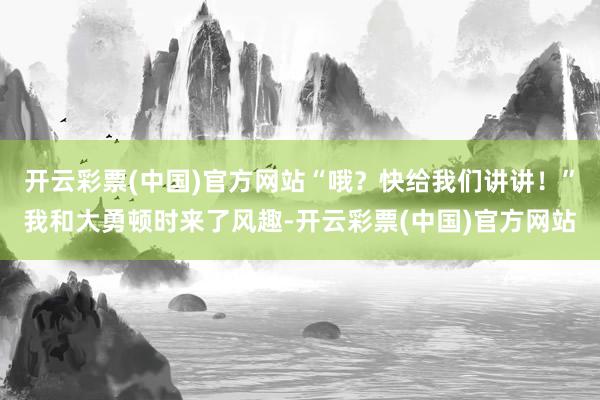 开云彩票(中国)官方网站“哦？快给我们讲讲！”我和大勇顿时来了风趣-开云彩票(中国)官方网站