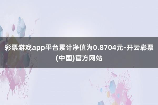 彩票游戏app平台累计净值为0.8704元-开云彩票(中国)官方网站