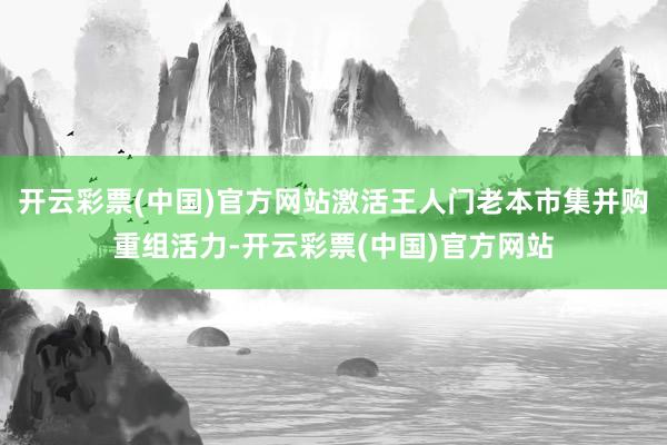 开云彩票(中国)官方网站激活王人门老本市集并购重组活力-开云彩票(中国)官方网站