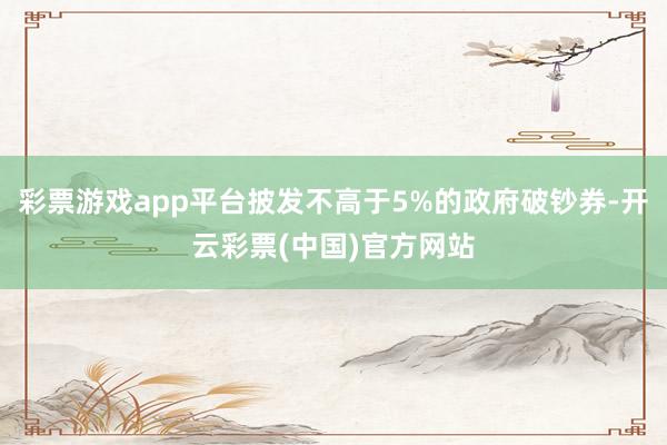 彩票游戏app平台披发不高于5%的政府破钞券-开云彩票(中国)官方网站