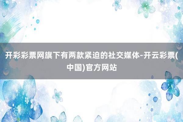 开彩彩票网旗下有两款紧迫的社交媒体-开云彩票(中国)官方网站