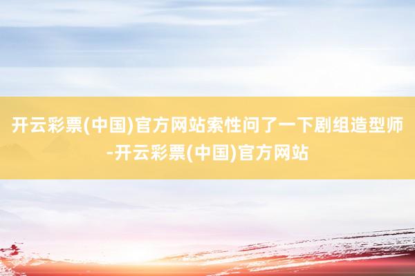 开云彩票(中国)官方网站索性问了一下剧组造型师-开云彩票(中国)官方网站