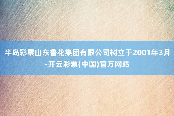 半岛彩票山东鲁花集团有限公司树立于2001年3月-开云彩票(中国)官方网站