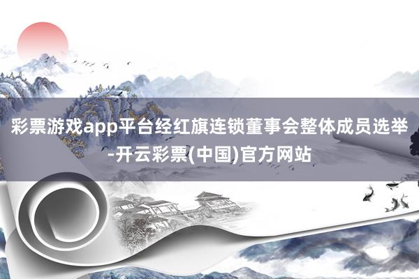 彩票游戏app平台经红旗连锁董事会整体成员选举-开云彩票(中国)官方网站