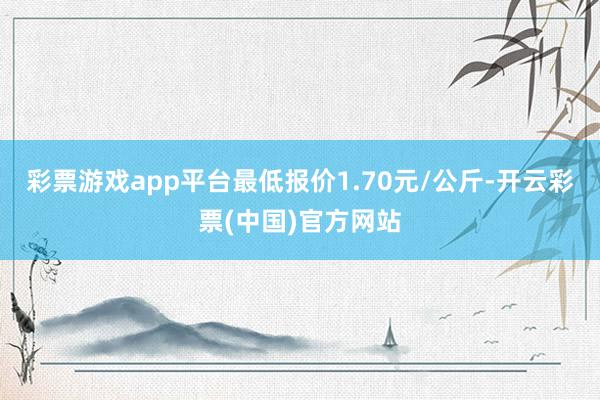 彩票游戏app平台最低报价1.70元/公斤-开云彩票(中国)官方网站