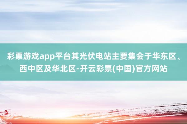 彩票游戏app平台其光伏电站主要集会于华东区、西中区及华北区-开云彩票(中国)官方网站