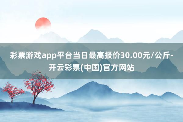 彩票游戏app平台当日最高报价30.00元/公斤-开云彩票(中国)官方网站