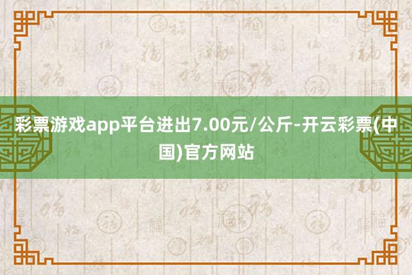 彩票游戏app平台进出7.00元/公斤-开云彩票(中国)官方网站