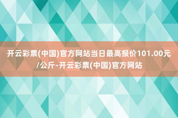 开云彩票(中国)官方网站当日最高报价101.00元/公斤-开云彩票(中国)官方网站