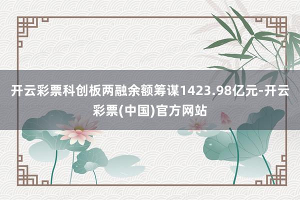 开云彩票科创板两融余额筹谋1423.98亿元-开云彩票(中国)官方网站