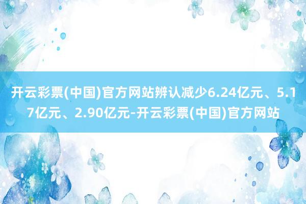 开云彩票(中国)官方网站辨认减少6.24亿元、5.17亿元、2.90亿元-开云彩票(中国)官方网站