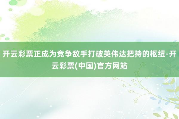 开云彩票正成为竞争敌手打破英伟达把持的枢纽-开云彩票(中国)官方网站