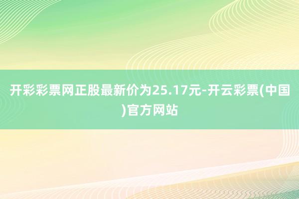 开彩彩票网正股最新价为25.17元-开云彩票(中国)官方网站