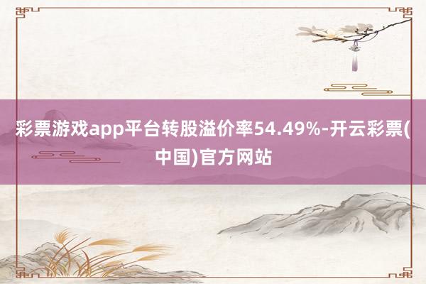 彩票游戏app平台转股溢价率54.49%-开云彩票(中国)官方网站