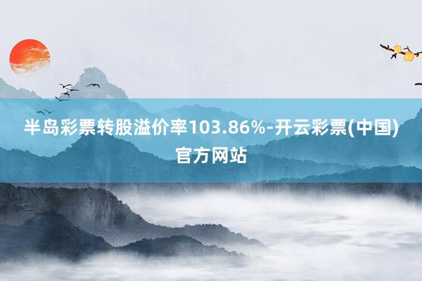 半岛彩票转股溢价率103.86%-开云彩票(中国)官方网站