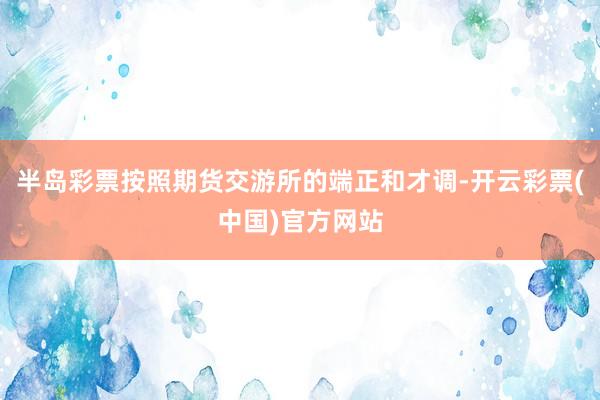 半岛彩票按照期货交游所的端正和才调-开云彩票(中国)官方网站