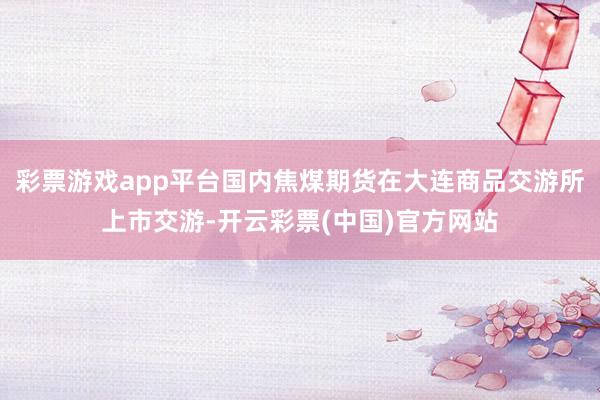 彩票游戏app平台国内焦煤期货在大连商品交游所上市交游-开云彩票(中国)官方网站