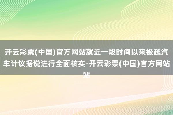 开云彩票(中国)官方网站就近一段时间以来极越汽车计议据说进行全面核实-开云彩票(中国)官方网站