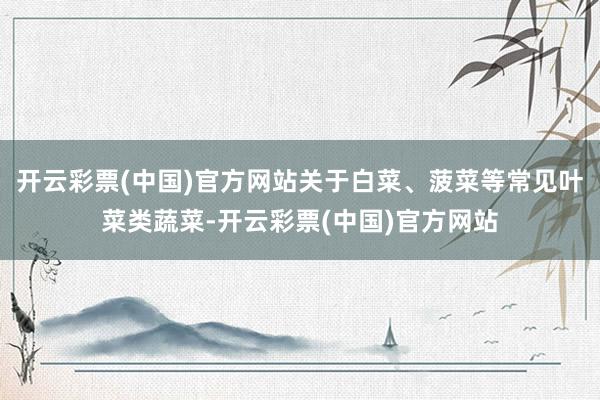 开云彩票(中国)官方网站关于白菜、菠菜等常见叶菜类蔬菜-开云彩票(中国)官方网站