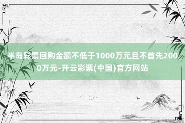 半岛彩票回购金额不低于1000万元且不首先2000万元-开云彩票(中国)官方网站