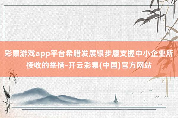 彩票游戏app平台希腊发展银步履支握中小企业所接收的举措-开云彩票(中国)官方网站