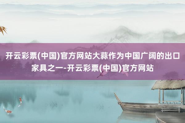 开云彩票(中国)官方网站大蒜作为中国广阔的出口家具之一-开云彩票(中国)官方网站