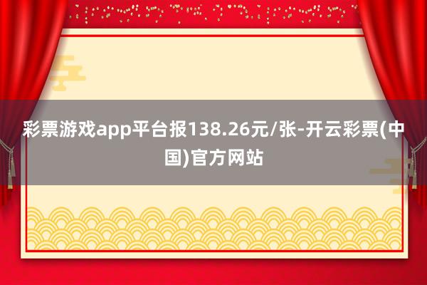 彩票游戏app平台报138.26元/张-开云彩票(中国)官方网站