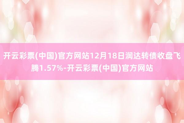 开云彩票(中国)官方网站12月18日润达转债收盘飞腾1.57%-开云彩票(中国)官方网站