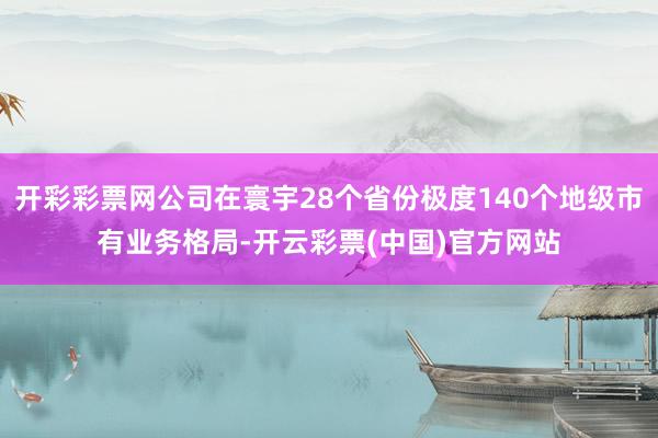 开彩彩票网公司在寰宇28个省份极度140个地级市有业务格局-开云彩票(中国)官方网站