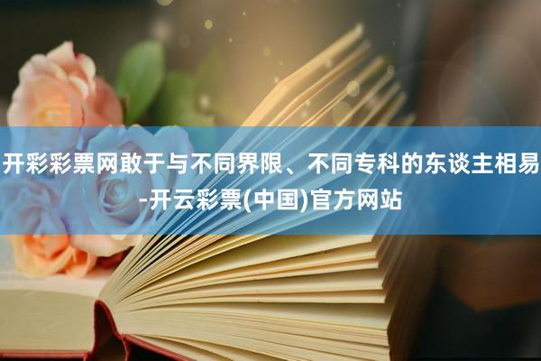 开彩彩票网敢于与不同界限、不同专科的东谈主相易-开云彩票(中国)官方网站