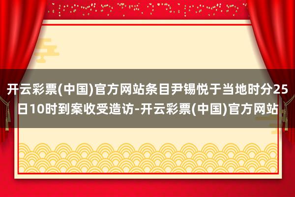 开云彩票(中国)官方网站条目尹锡悦于当地时分25日10时到案收受造访-开云彩票(中国)官方网站