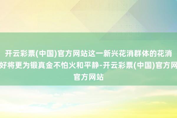 开云彩票(中国)官方网站这一新兴花消群体的花消偏好将更为锻真金不怕火和平静-开云彩票(中国)官方网站