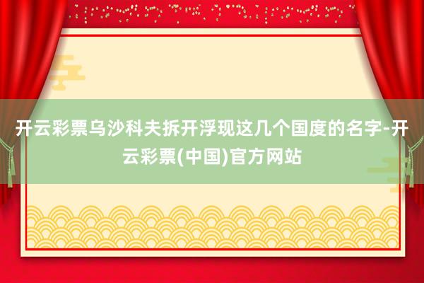 开云彩票　　乌沙科夫拆开浮现这几个国度的名字-开云彩票(中国)官方网站