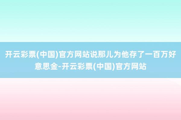 开云彩票(中国)官方网站说那儿为他存了一百万好意思金-开云彩票(中国)官方网站