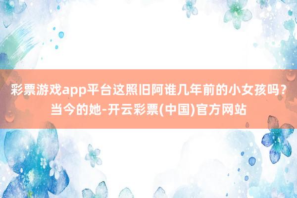 彩票游戏app平台这照旧阿谁几年前的小女孩吗？当今的她-开云彩票(中国)官方网站