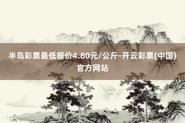 半岛彩票最低报价4.80元/公斤-开云彩票(中国)官方网站