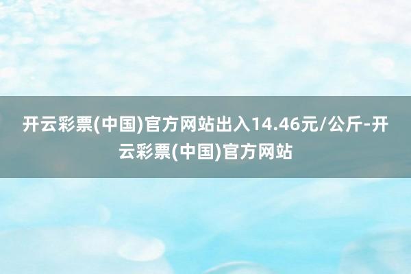 开云彩票(中国)官方网站出入14.46元/公斤-开云彩票(中国)官方网站