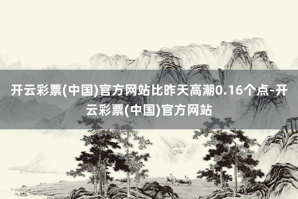 开云彩票(中国)官方网站比昨天高潮0.16个点-开云彩票(中国)官方网站