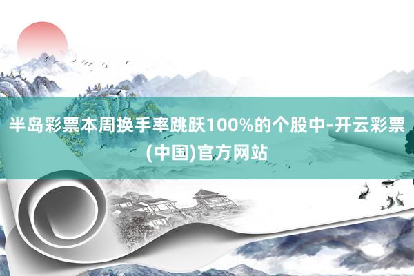 半岛彩票本周换手率跳跃100%的个股中-开云彩票(中国)官方网站