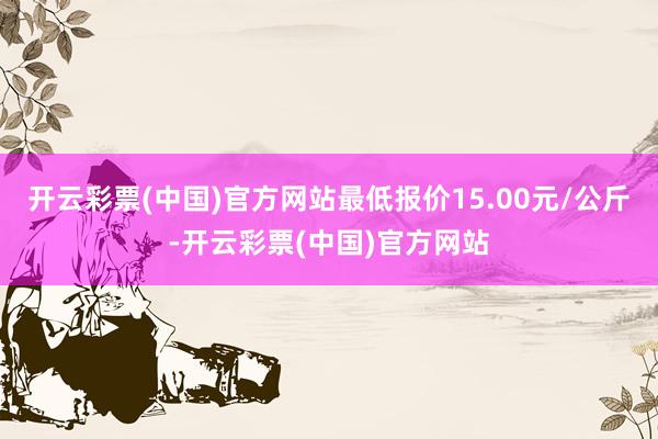 开云彩票(中国)官方网站最低报价15.00元/公斤-开云彩票(中国)官方网站