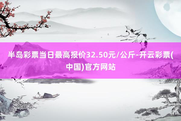 半岛彩票当日最高报价32.50元/公斤-开云彩票(中国)官方网站