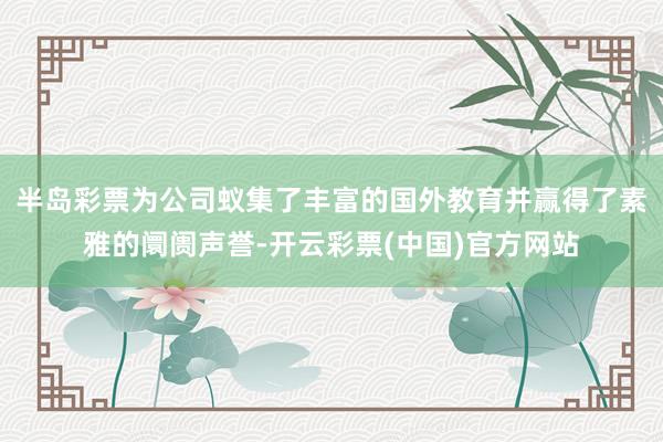 半岛彩票为公司蚁集了丰富的国外教育并赢得了素雅的阛阓声誉-开云彩票(中国)官方网站