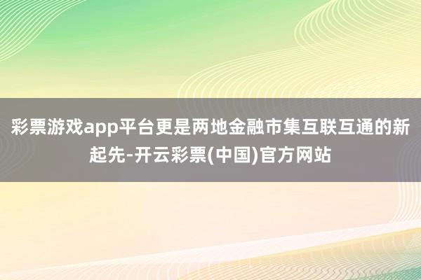 彩票游戏app平台更是两地金融市集互联互通的新起先-开云彩票(中国)官方网站