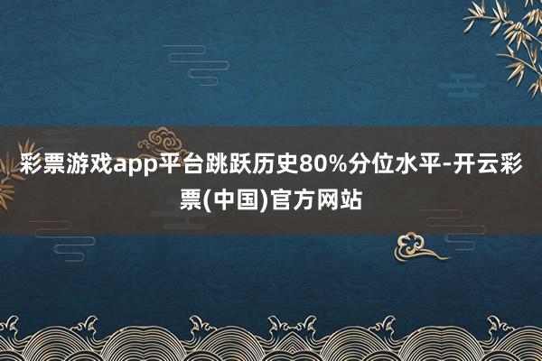 彩票游戏app平台跳跃历史80%分位水平-开云彩票(中国)官方网站