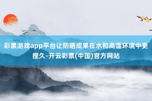 彩票游戏app平台让防晒成果在水和高温环境中更捏久-开云彩票(中国)官方网站